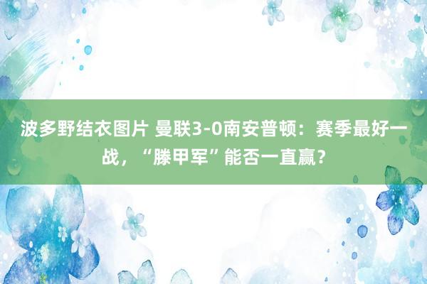 波多野结衣图片 曼联3-0南安普顿：赛季最好一战，“滕甲军”能否一直赢？