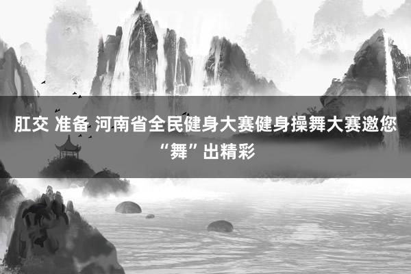 肛交 准备 河南省全民健身大赛健身操舞大赛邀您“舞”出精彩