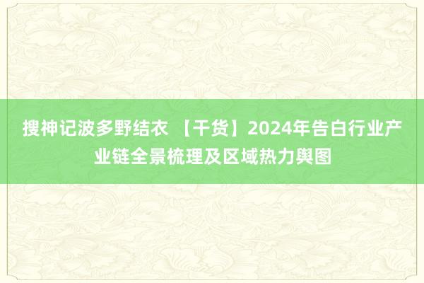 搜神记波多野结衣 【干货】2024年告白行业产业链全景梳理及区域热力舆图