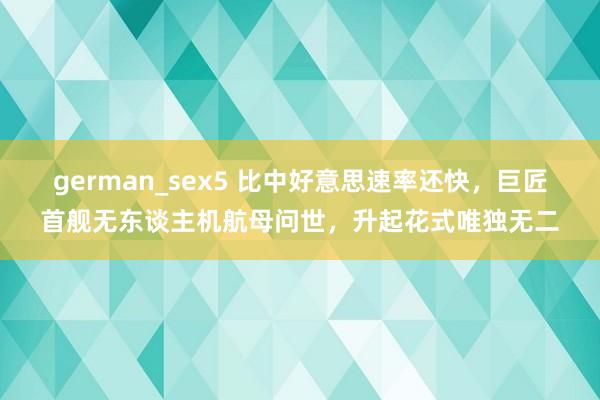 german_sex5 比中好意思速率还快，巨匠首舰无东谈主机航母问世，升起花式唯独无二