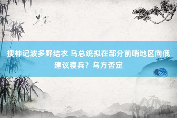 搜神记波多野结衣 乌总统拟在部分前哨地区向俄建议寝兵？乌方否定