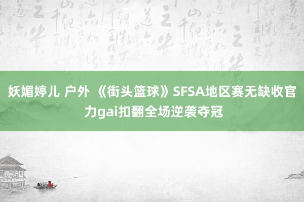 妖媚婷儿 户外 《街头篮球》SFSA地区赛无缺收官 力gai扣翻全场逆袭夺冠