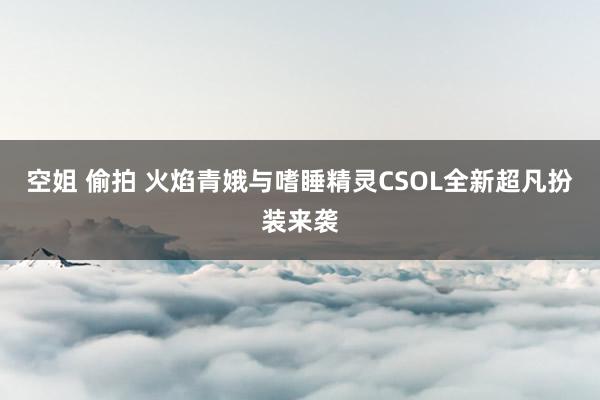 空姐 偷拍 火焰青娥与嗜睡精灵CSOL全新超凡扮装来袭