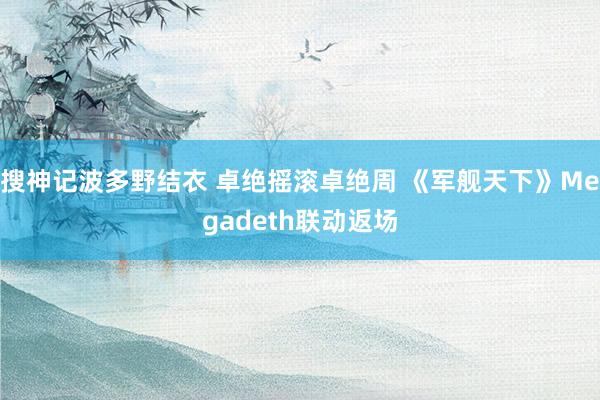 搜神记波多野结衣 卓绝摇滚卓绝周 《军舰天下》Megadeth联动返场