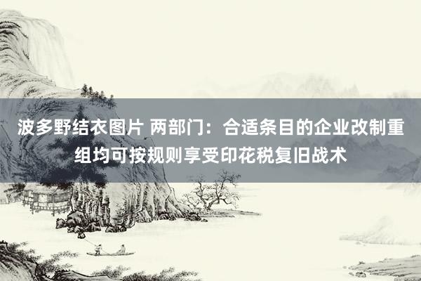 波多野结衣图片 两部门：合适条目的企业改制重组均可按规则享受印花税复旧战术