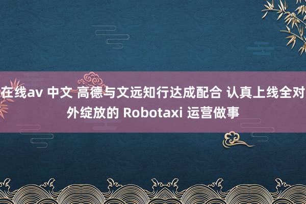 在线av 中文 高德与文远知行达成配合 认真上线全对外绽放的 Robotaxi 运营做事