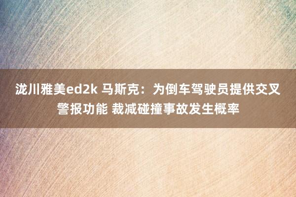 泷川雅美ed2k 马斯克：为倒车驾驶员提供交叉警报功能 裁减碰撞事故发生概率