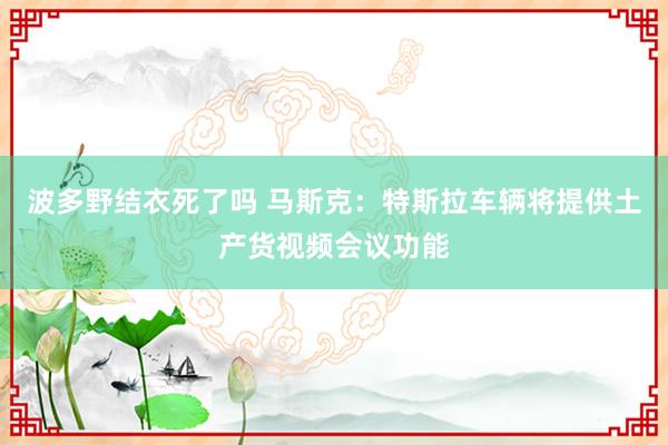 波多野结衣死了吗 马斯克：特斯拉车辆将提供土产货视频会议功能