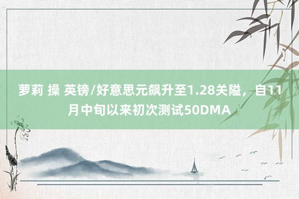 萝莉 操 英镑/好意思元飙升至1.28关隘，自11月中旬以来初次测试50DMA