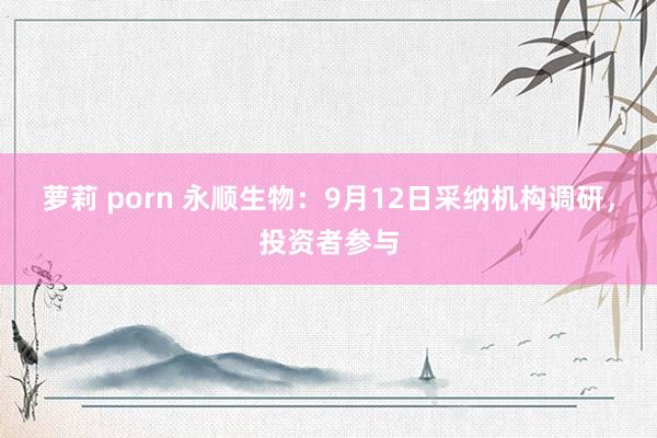 萝莉 porn 永顺生物：9月12日采纳机构调研，投资者参与