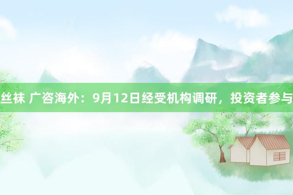 丝袜 广咨海外：9月12日经受机构调研，投资者参与