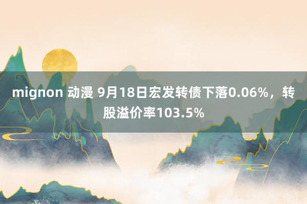 mignon 动漫 9月18日宏发转债下落0.06%，转股溢价率103.5%