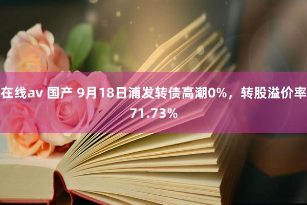 在线av 国产 9月18日浦发转债高潮0%，转股溢价率71.73%