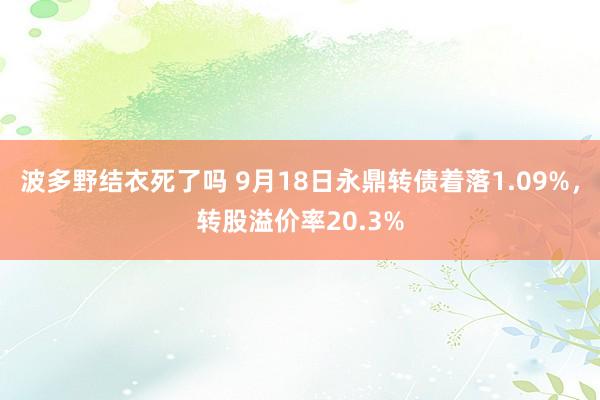 波多野结衣死了吗 9月18日永鼎转债着落1.09%，转股溢价率20.3%