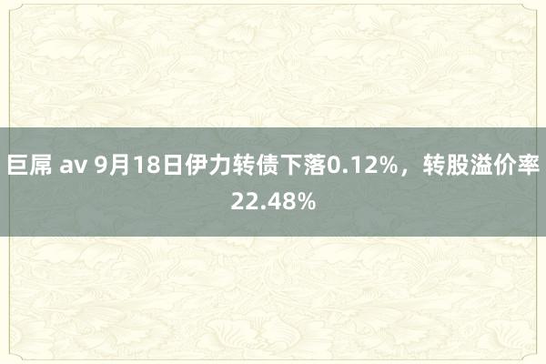 巨屌 av 9月18日伊力转债下落0.12%，转股溢价率22.48%