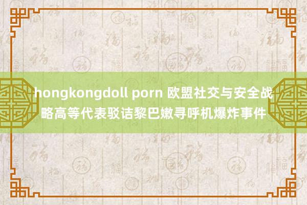 hongkongdoll porn 欧盟社交与安全战略高等代表驳诘黎巴嫩寻呼机爆炸事件