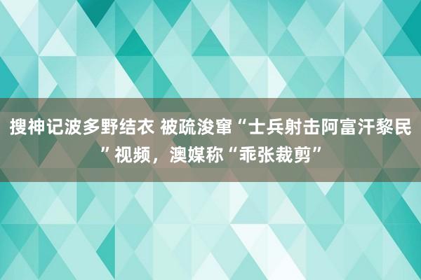 搜神记波多野结衣 被疏浚窜“士兵射击阿富汗黎民”视频，澳媒称“乖张裁剪”