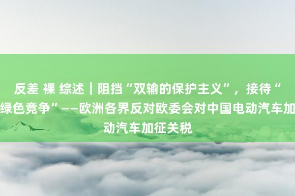 反差 裸 综述｜阻挡“双输的保护主义”，接待“双赢的绿色竞争”——欧洲各界反对欧委会对中国电动汽车加征关税