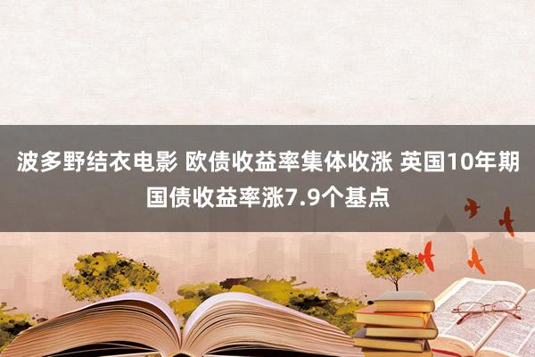 波多野结衣电影 欧债收益率集体收涨 英国10年期国债收益率涨7.9个基点