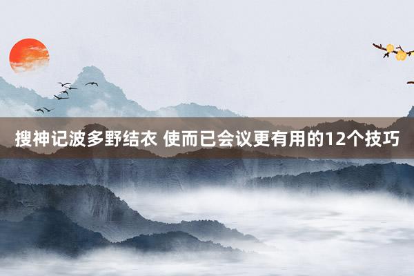 搜神记波多野结衣 使而已会议更有用的12个技巧