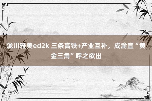 泷川雅美ed2k 三条高铁+产业互补，成渝宜“黄金三角”呼之欲出