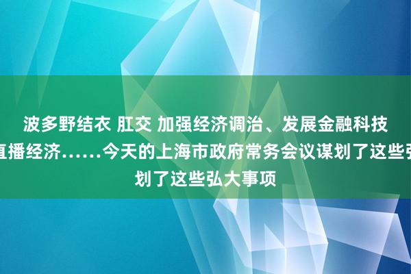 波多野结衣 肛交 加强经济调治、发展金融科技、壮大直播经济……今天的上海市政府常务会议谋划了这些弘大事项