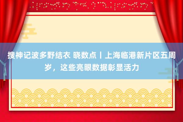 搜神记波多野结衣 晓数点丨上海临港新片区五周岁，这些亮眼数据彰显活力