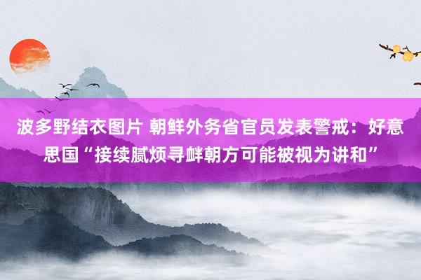 波多野结衣图片 朝鲜外务省官员发表警戒：好意思国“接续腻烦寻衅朝方可能被视为讲和”