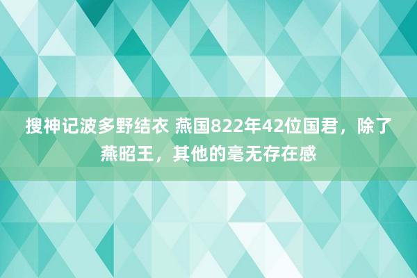 搜神记波多野结衣 燕国822年42位国君，除了燕昭王，其他的毫无存在感