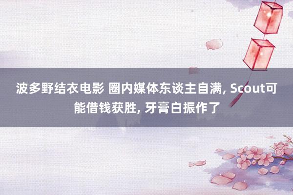 波多野结衣电影 圈内媒体东谈主自满， Scout可能借钱获胜， 牙膏白振作了