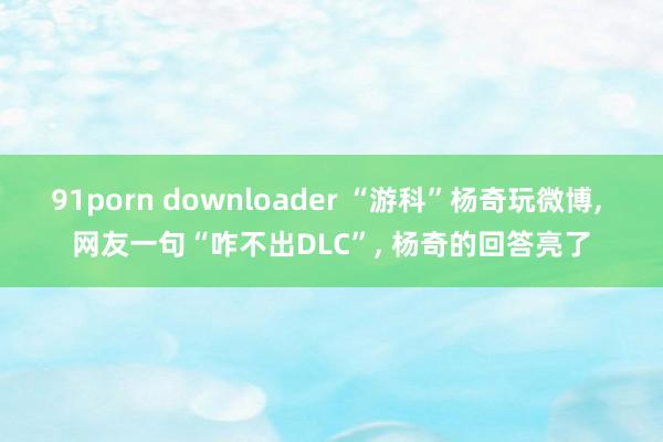 91porn downloader “游科”杨奇玩微博， 网友一句“咋不出DLC”， 杨奇的回答亮了