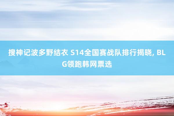 搜神记波多野结衣 S14全国赛战队排行揭晓， BLG领跑韩网票选