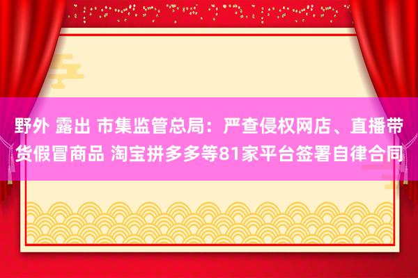 野外 露出 市集监管总局：严查侵权网店、直播带货假冒商品 淘宝拼多多等81家平台签署自律合同