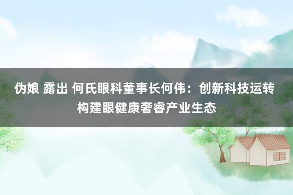 伪娘 露出 何氏眼科董事长何伟：创新科技运转 构建眼健康奢睿产业生态