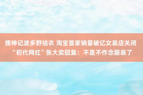 搜神记波多野结衣 淘宝首家销量破亿女装店关闭 “初代网红”张大奕回复：不是不作念服装了