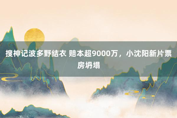 搜神记波多野结衣 赔本超9000万，小沈阳新片票房坍塌