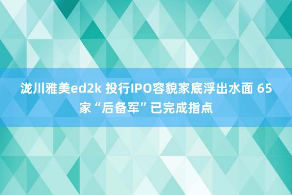 泷川雅美ed2k 投行IPO容貌家底浮出水面 65家“后备军”已完成指点