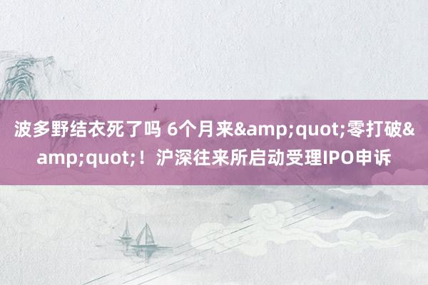 波多野结衣死了吗 6个月来&quot;零打破&quot;！沪深往来所启动受理IPO申诉