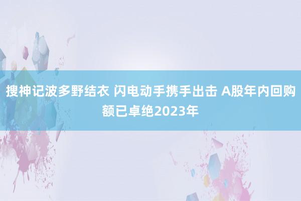 搜神记波多野结衣 闪电动手携手出击 A股年内回购额已卓绝2023年