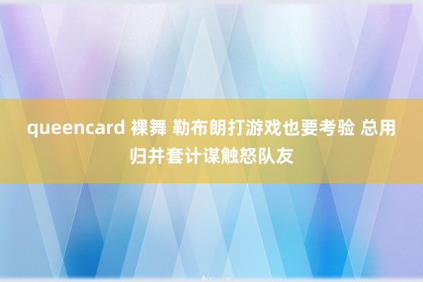 queencard 裸舞 勒布朗打游戏也要考验 总用归并套计谋触怒队友