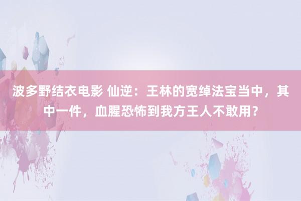 波多野结衣电影 仙逆：王林的宽绰法宝当中，其中一件，血腥恐怖到我方王人不敢用？