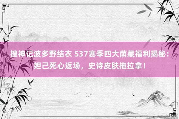 搜神记波多野结衣 S37赛季四大荫藏福利揭秘：妲己死心返场，史诗皮肤拖拉拿！