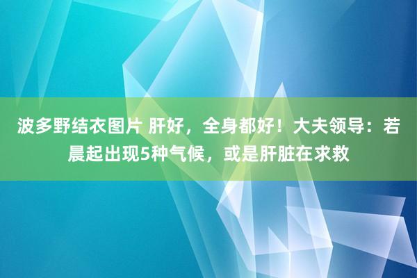 波多野结衣图片 肝好，全身都好！大夫领导：若晨起出现5种气候，或是肝脏在求救