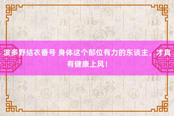 波多野结衣番号 身体这个部位有力的东谈主，才真有健康上风！