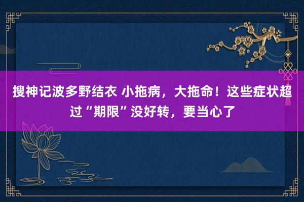 搜神记波多野结衣 小拖病，大拖命！这些症状超过“期限”没好转，要当心了