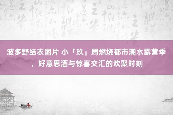 波多野结衣图片 小「玖」局燃烧都市潮水露营季，好意思酒与惊喜交汇的欢聚时刻