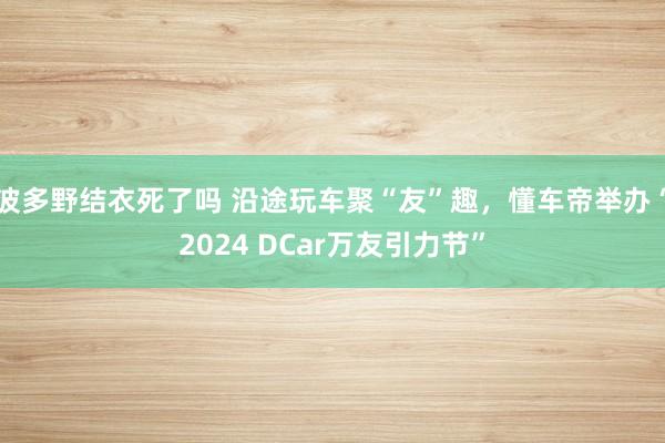 波多野结衣死了吗 沿途玩车聚“友”趣，懂车帝举办“2024 DCar万友引力节”