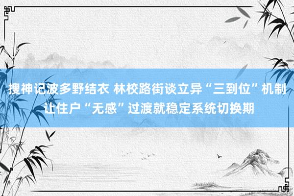 搜神记波多野结衣 林校路街谈立异“三到位”机制 让住户“无感”过渡就稳定系统切换期