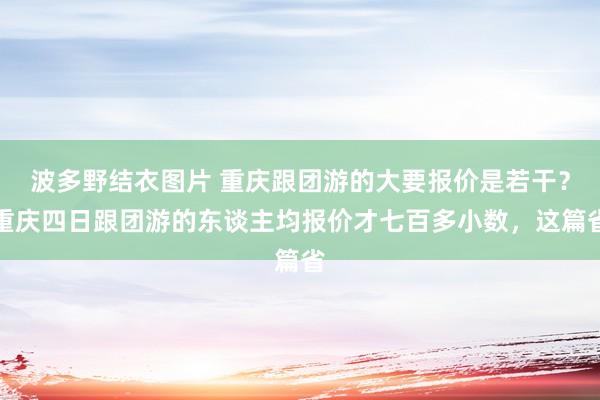 波多野结衣图片 重庆跟团游的大要报价是若干？重庆四日跟团游的东谈主均报价才七百多小数，这篇省