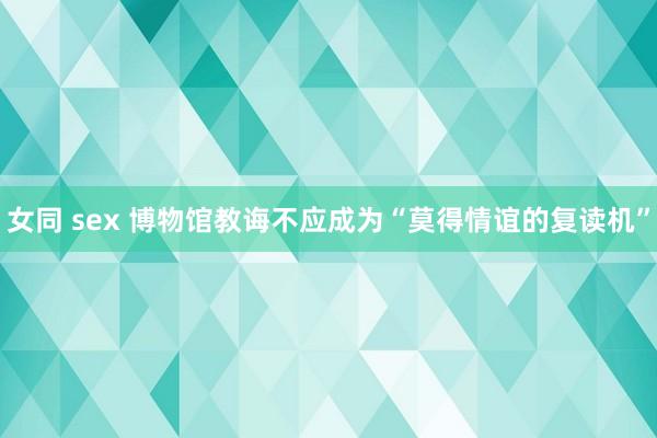 女同 sex 博物馆教诲不应成为“莫得情谊的复读机”